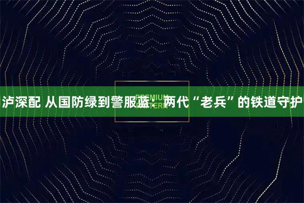 泸深配 从国防绿到警服蓝:两代“老兵”的铁道守护