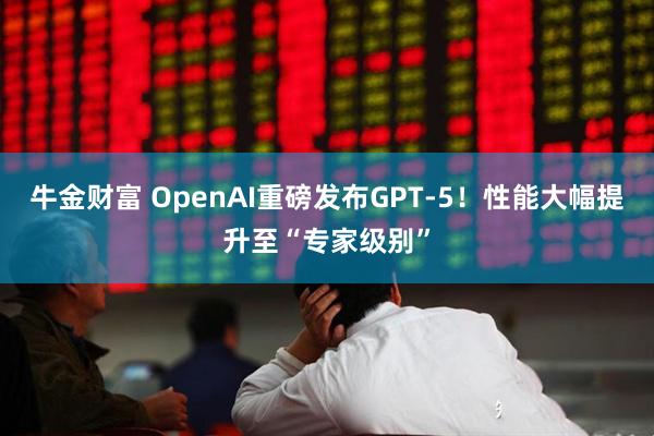 牛金财富 OpenAI重磅发布GPT-5！性能大幅提升至“专家级别”