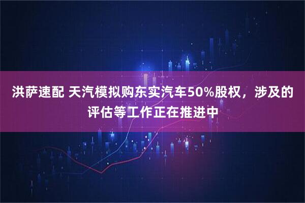 洪萨速配 天汽模拟购东实汽车50%股权，涉及的评估等工作正在推进中