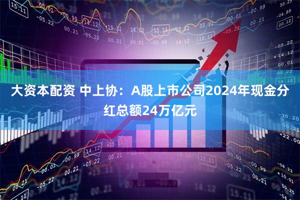 大资本配资 中上协：A股上市公司2024年现金分红总额24万亿元