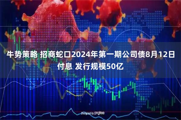 牛势策略 招商蛇口2024年第一期公司债8月12日付息 发行规模50亿