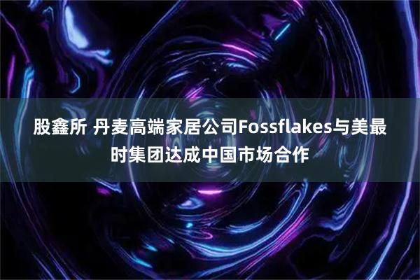 股鑫所 丹麦高端家居公司Fossflakes与美最时集团达成中国市场合作