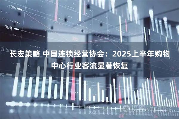 长宏策略 中国连锁经营协会：2025上半年购物中心行业客流显著恢复