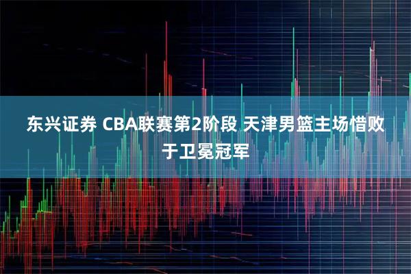 东兴证券 CBA联赛第2阶段 天津男篮主场惜败于卫冕冠军