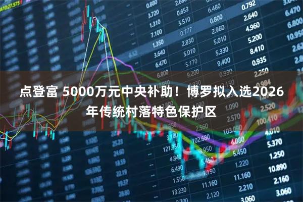 点登富 5000万元中央补助!博罗拟入选2026年传统村落特色保护区