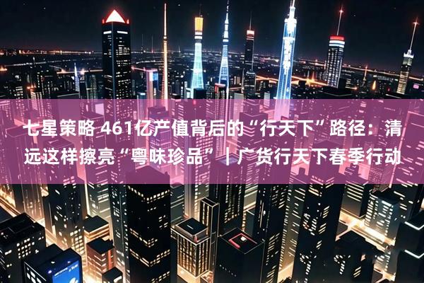 七星策略 461亿产值背后的“行天下”路径:清远这样擦亮“粤味珍品”|广货行天下春季行动