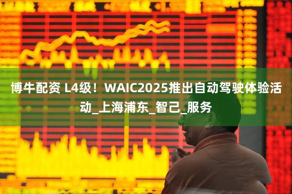 博牛配资 L4级!WAIC2025推出自动驾驶体验活动_上海浦东_智己_服务