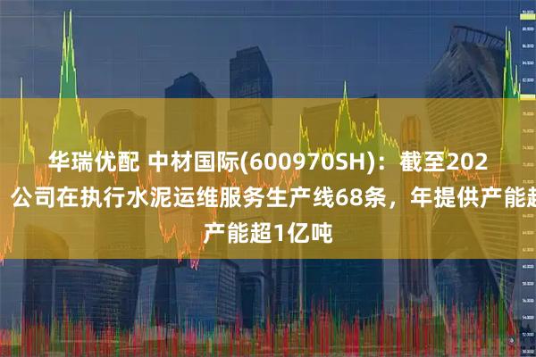 华瑞优配 中材国际(600970SH):截至2024年末,公司在执行水泥运维服务生产线68条,年提供产能超1亿吨