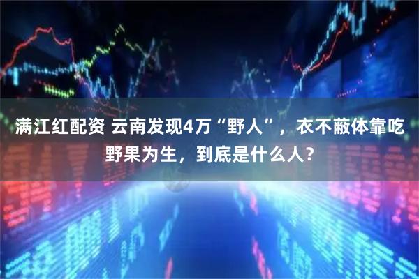 满江红配资 云南发现4万“野人”，衣不蔽体靠吃野果为生，到底是什么人？