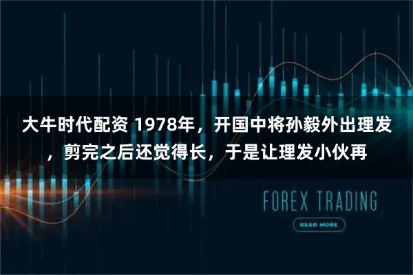 大牛时代配资 1978年，开国中将孙毅外出理发，剪完之后还觉得长，于是让理发小伙再