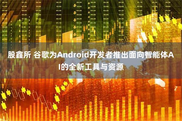 股鑫所 谷歌为Android开发者推出面向智能体AI的全新工具与资源