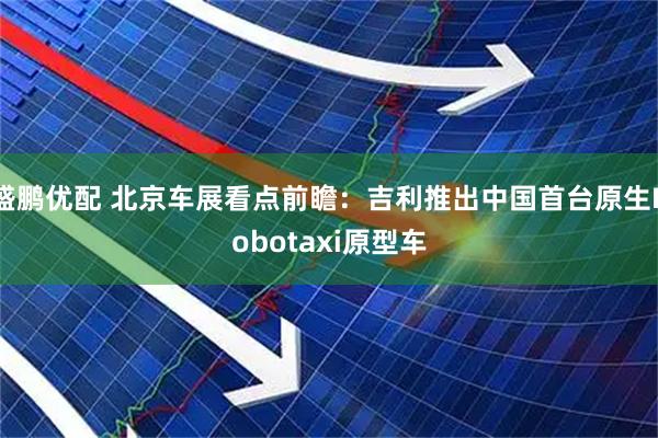 盛鹏优配 北京车展看点前瞻：吉利推出中国首台原生Robotaxi原型车