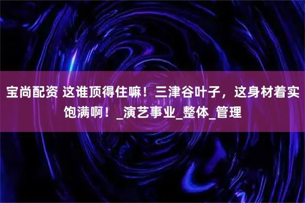 宝尚配资 这谁顶得住嘛！三津谷叶子，这身材着实饱满啊！_演艺事业_整体_管理