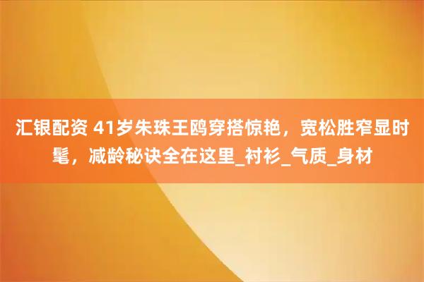 汇银配资 41岁朱珠王鸥穿搭惊艳，宽松胜窄显时髦，减龄秘诀全在这里_衬衫_气质_身材