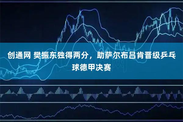 创通网 樊振东独得两分，助萨尔布吕肯晋级乒乓球德甲决赛