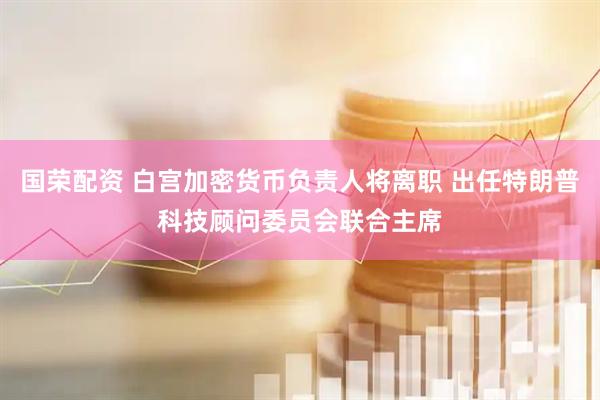 国荣配资 白宫加密货币负责人将离职 出任特朗普科技顾问委员会联合主席