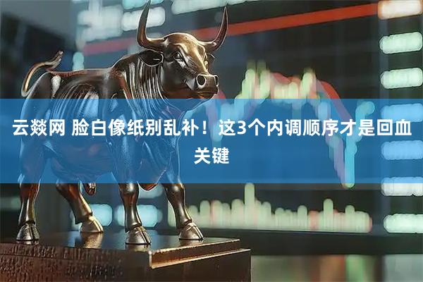 云燚网 脸白像纸别乱补！这3个内调顺序才是回血关键