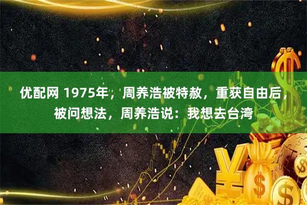 优配网 1975年，周养浩被特赦，重获自由后，被问想法，周养浩说：我想去台湾