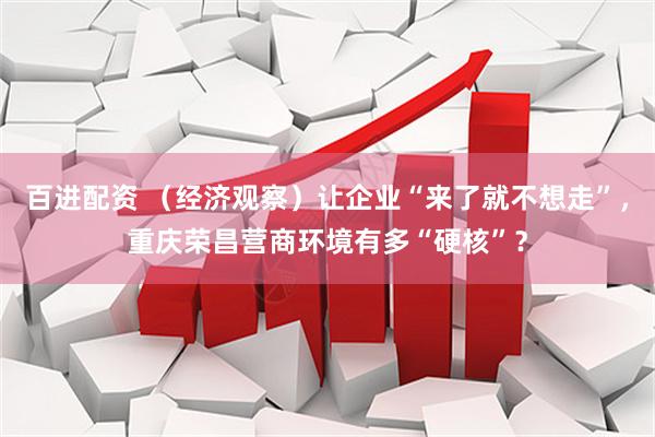 百进配资 （经济观察）让企业“来了就不想走”，重庆荣昌营商环境有多“硬核”？