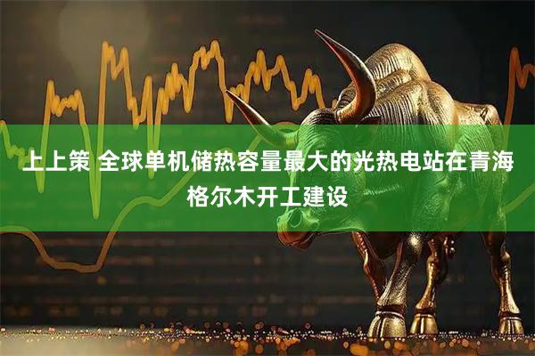 上上策 全球单机储热容量最大的光热电站在青海格尔木开工建设