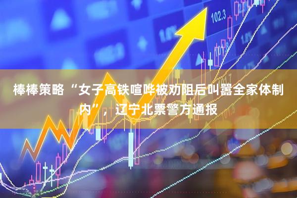 棒棒策略 “女子高铁喧哗被劝阻后叫嚣全家体制内”，辽宁北票警方通报