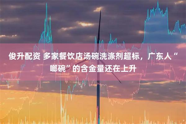 俊升配资 多家餐饮店汤碗洗涤剂超标,广东人“啷碗”的含金量还在上升