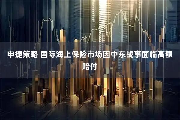 申捷策略 国际海上保险市场因中东战事面临高额赔付
