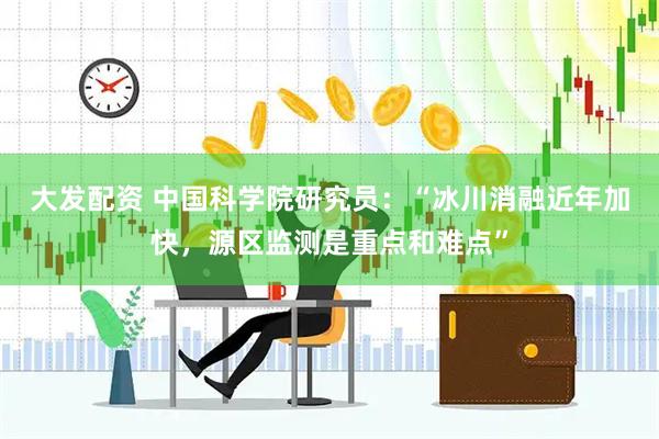 大发配资 中国科学院研究员：“冰川消融近年加快，源区监测是重点和难点”