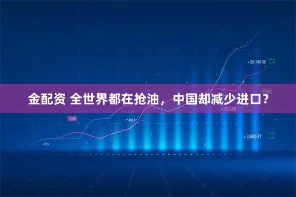 金配资 全世界都在抢油，中国却减少进口？